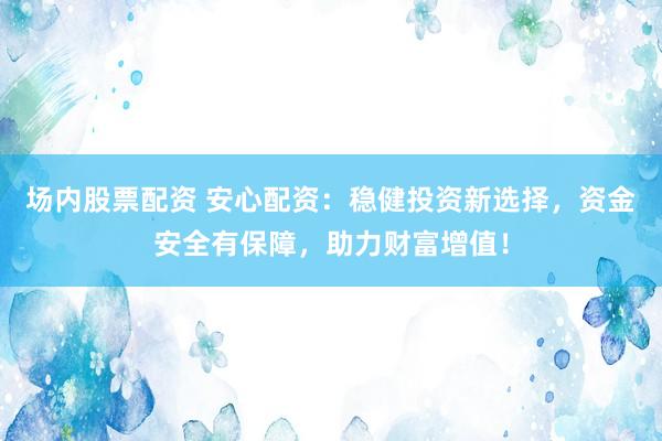 场内股票配资 安心配资：稳健投资新选择，资金安全有保障，助力财富增值！